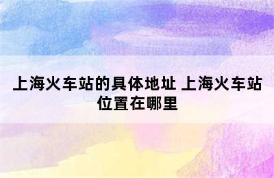 上海火车站的具体地址 上海火车站位置在哪里